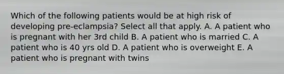 Which of the following patients would be at high risk of developing pre-eclampsia? Select all that apply. A. A patient who is pregnant with her 3rd child B. A patient who is married C. A patient who is 40 yrs old D. A patient who is overweight E. A patient who is pregnant with twins