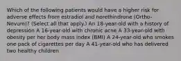 Which of the following patients would have a higher risk for adverse effects from estradiol and norethindrone (Ortho-Novum)? (Select all that apply.) An 18-year-old with a history of depression A 16-year-old with chronic acne A 33-year-old with obesity per her body mass index (BMI) A 24-year-old who smokes one pack of cigarettes per day A 41-year-old who has delivered two healthy children