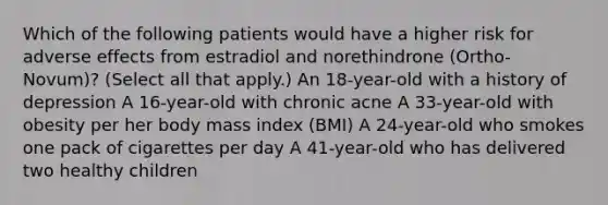 Which of the following patients would have a higher risk for adverse effects from estradiol and norethindrone (Ortho-Novum)? (Select all that apply.) An 18-year-old with a history of depression A 16-year-old with chronic acne A 33-year-old with obesity per her body mass index (BMI) A 24-year-old who smokes one pack of cigarettes per day A 41-year-old who has delivered two healthy children