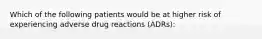 Which of the following patients would be at higher risk of experiencing adverse drug reactions (ADRs):