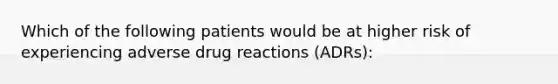 Which of the following patients would be at higher risk of experiencing adverse drug reactions (ADRs):