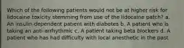 Which of the following patients would not be at higher risk for lidocaine toxicity stemming from use of the lidocaine patch? a. An insulin-dependent patient with diabetes b. A patient who is taking an anti-arrhythmic c. A patient taking beta blockers d. A patient who has had difficulty with local anesthetic in the past