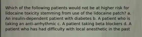 Which of the following patients would not be at higher risk for lidocaine toxicity stemming from use of the lidocaine patch? a. An insulin-dependent patient with diabetes b. A patient who is taking an anti-arrhythmic c. A patient taking beta blockers d. A patient who has had difficulty with local anesthetic in the past