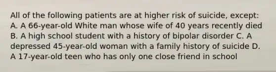 All of the following patients are at higher risk of suicide, except: A. A 66-year-old White man whose wife of 40 years recently died B. A high school student with a history of bipolar disorder C. A depressed 45-year-old woman with a family history of suicide D. A 17-year-old teen who has only one close friend in school