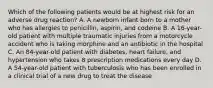 Which of the following patients would be at highest risk for an adverse drug reaction? A. A newborn infant born to a mother who has allergies to penicillin, aspirin, and codeine B. A 16-year-old patient with multiple traumatic injuries from a motorcycle accident who is taking morphine and an antibiotic in the hospital C. An 84-year-old patient with diabetes, heart failure, and hypertension who takes 8 prescription medications every day D. A 54-year-old patient with tuberculosis who has been enrolled in a clinical trial of a new drug to treat the disease