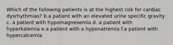 Which of the following patients is at the highest risk for cardiac dysrhythmias? b.a patient with an elevated urine specific gravity c. a patient with hypomagnesemia d. a patient with hyperkalemia e.a patient with a hyponatremia f.a patient with hypercalcemia