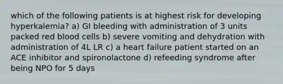 which of the following patients is at highest risk for developing hyperkalemia? a) GI bleeding with administration of 3 units packed red blood cells b) severe vomiting and dehydration with administration of 4L LR c) a heart failure patient started on an ACE inhibitor and spironolactone d) refeeding syndrome after being NPO for 5 days