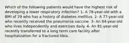 Which of the following patients would have the highest risk of developing a lower respiratory infection? 1- A 78-year-old with a BMI of 29 who has a history of diabetes mellitus. 2- A 77-year-old who recently received the pneumonia vaccine. 3- An 84-year-old who lives independently and exercises daily. 4- An 81-year-old recently transferred to a long term care facility after hospitalization for a fractured tibia.