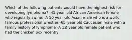 Which of the following patients would have the highest risk for developing lymphoma? -45 year old African American female who regularly swims -A 50 year old Asian male who is a world famous professional wrestler -65 year old Caucasian male with a family history of lymphoma -A 12 year old female patient who had the chicken pox recently