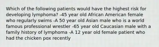 Which of the following patients would have the highest risk for developing lymphoma? -45 year old African American female who regularly swims -A 50 year old Asian male who is a world famous professional wrestler -65 year old Caucasian male with a family history of lymphoma -A 12 year old female patient who had the chicken pox recently