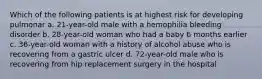 Which of the following patients is at highest risk for developing pulmonar a. 21-year-old male with a hemophilia bleeding disorder b. 28-year-old woman who had a baby 6 months earlier c. 36-year-old woman with a history of alcohol abuse who is recovering from a gastric ulcer d. 72-year-old male who is recovering from hip replacement surgery in the hospital