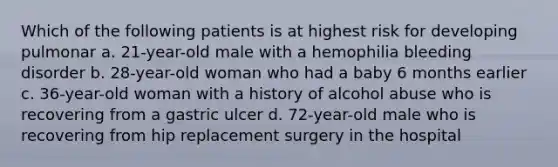 Which of the following patients is at highest risk for developing pulmonar a. 21-year-old male with a hemophilia bleeding disorder b. 28-year-old woman who had a baby 6 months earlier c. 36-year-old woman with a history of alcohol abuse who is recovering from a gastric ulcer d. 72-year-old male who is recovering from hip replacement surgery in the hospital