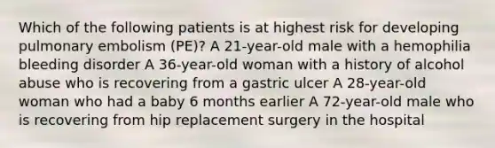 Which of the following patients is at highest risk for developing pulmonary embolism (PE)? A 21-year-old male with a hemophilia bleeding disorder A 36-year-old woman with a history of alcohol abuse who is recovering from a gastric ulcer A 28-year-old woman who had a baby 6 months earlier A 72-year-old male who is recovering from hip replacement surgery in the hospital