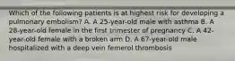 Which of the following patients is at highest risk for developing a pulmonary embolism? A. A 25-year-old male with asthma B. A 28-year-old female in the first trimester of pregnancy C. A 42-year-old female with a broken arm D. A 67-year-old male hospitalized with a deep vein femerol thrombosis