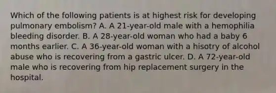 Which of the following patients is at highest risk for developing pulmonary embolism? A. A 21-year-old male with a hemophilia bleeding disorder. B. A 28-year-old woman who had a baby 6 months earlier. C. A 36-year-old woman with a hisotry of alcohol abuse who is recovering from a gastric ulcer. D. A 72-year-old male who is recovering from hip replacement surgery in the hospital.