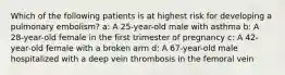 Which of the following patients is at highest risk for developing a pulmonary embolism? a: A 25-year-old male with asthma b: A 28-year-old female in the first trimester of pregnancy c: A 42-year-old female with a broken arm d: A 67-year-old male hospitalized with a deep vein thrombosis in the femoral vein