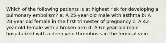 Which of the following patients is at highest risk for developing a pulmonary embolism? a: A 25-year-old male with asthma b: A 28-year-old female in the first trimester of pregnancy c: A 42-year-old female with a broken arm d: A 67-year-old male hospitalized with a deep vein thrombosis in the femoral vein