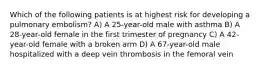 Which of the following patients is at highest risk for developing a pulmonary embolism? A) A 25-year-old male with asthma B) A 28-year-old female in the first trimester of pregnancy C) A 42-year-old female with a broken arm D) A 67-year-old male hospitalized with a deep vein thrombosis in the femoral vein