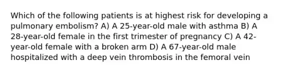 Which of the following patients is at highest risk for developing a pulmonary embolism? A) A 25-year-old male with asthma B) A 28-year-old female in the first trimester of pregnancy C) A 42-year-old female with a broken arm D) A 67-year-old male hospitalized with a deep vein thrombosis in the femoral vein