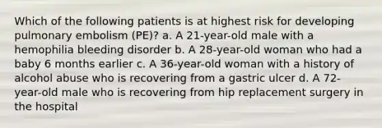 Which of the following patients is at highest risk for developing pulmonary embolism (PE)? a. A 21-year-old male with a hemophilia bleeding disorder b. A 28-year-old woman who had a baby 6 months earlier c. A 36-year-old woman with a history of alcohol abuse who is recovering from a gastric ulcer d. A 72-year-old male who is recovering from hip replacement surgery in the hospital