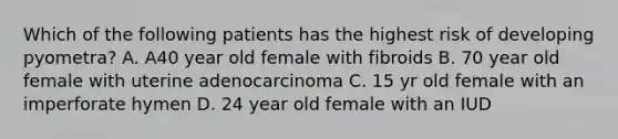 Which of the following patients has the highest risk of developing pyometra? A. A40 year old female with fibroids B. 70 year old female with uterine adenocarcinoma C. 15 yr old female with an imperforate hymen D. 24 year old female with an IUD