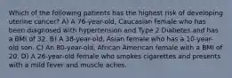 Which of the following patients has the highest risk of developing uterine cancer? A) A 76-year-old, Caucasian female who has been diagnosed with hypertension and Type 2 Diabetes and has a BMI of 32. B) A 38-year-old, Asian female who has a 10-year-old son. C) An 80-year-old, African American female with a BMI of 20. D) A 26-year-old female who smokes cigarettes and presents with a mild fever and muscle aches.