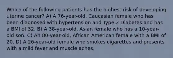 Which of the following patients has the highest risk of developing uterine cancer? A) A 76-year-old, Caucasian female who has been diagnosed with hypertension and Type 2 Diabetes and has a BMI of 32. B) A 38-year-old, Asian female who has a 10-year-old son. C) An 80-year-old, African American female with a BMI of 20. D) A 26-year-old female who smokes cigarettes and presents with a mild fever and muscle aches.