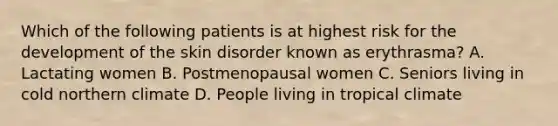 Which of the following patients is at highest risk for the development of the skin disorder known as erythrasma? A. Lactating women B. Postmenopausal women C. Seniors living in cold northern climate D. People living in tropical climate