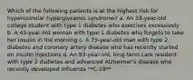 Which of the following patients is at the highest risk for hyperosmolar hyperglycemic syndrome? a. An 18-year-old college student with type 1 diabetes who exercises excessively b. A 45-year-old woman with type 1 diabetes who forgets to take her insulin in the morning c. A 75-year-old man with type 2 diabetes and coronary artery disease who has recently started on insulin injections d. An 83-year-old, long-term care resident with type 2 diabetes and advanced Alzheimer's disease who recently developed influenza **C-19**