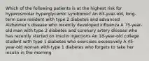 Which of the following patients is at the highest risk for hyperosmolar hyperglycemic syndrome? An 83-year-old, long-term care resident with type 2 diabetes and advanced Alzheimer's disease who recently developed influenza A 75-year-old man with type 2 diabetes and coronary artery disease who has recently started on insulin injections An 18-year-old college student with type 1 diabetes who exercises excessively A 45-year-old woman with type 1 diabetes who forgets to take her insulin in the morning