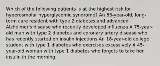 Which of the following patients is at the highest risk for hyperosmolar hyperglycemic syndrome? An 83-year-old, long-term care resident with type 2 diabetes and advanced Alzheimer's disease who recently developed influenza A 75-year-old man with type 2 diabetes and coronary artery disease who has recently started on insulin injections An 18-year-old college student with type 1 diabetes who exercises excessively A 45-year-old woman with type 1 diabetes who forgets to take her insulin in the morning