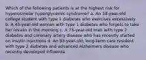 Which of the following patients is at the highest risk for hyperosmolar hyperglycemic syndrome? a. An 18-year-old college student with type 1 diabetes who exercises excessively b. A 45-year-old woman with type 1 diabetes who forgets to take her insulin in the morning c. A 75-year-old man with type 2 diabetes and coronary artery disease who has recently started on insulin injections d. An 83-year-old, long-term care resident with type 2 diabetes and advanced Alzheimers disease who recently developed influenza