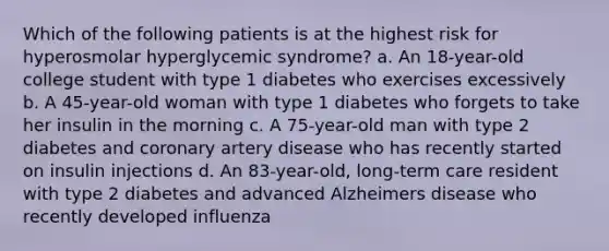 Which of the following patients is at the highest risk for hyperosmolar hyperglycemic syndrome? a. An 18-year-old college student with type 1 diabetes who exercises excessively b. A 45-year-old woman with type 1 diabetes who forgets to take her insulin in the morning c. A 75-year-old man with type 2 diabetes and coronary artery disease who has recently started on insulin injections d. An 83-year-old, long-term care resident with type 2 diabetes and advanced Alzheimers disease who recently developed influenza