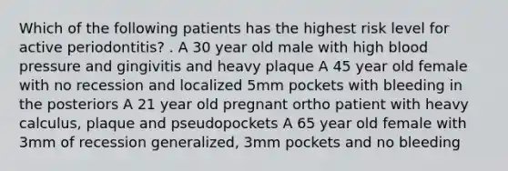 Which of the following patients has the highest risk level for active periodontitis? . A 30 year old male with high blood pressure and gingivitis and heavy plaque A 45 year old female with no recession and localized 5mm pockets with bleeding in the posteriors A 21 year old pregnant ortho patient with heavy calculus, plaque and pseudopockets A 65 year old female with 3mm of recession generalized, 3mm pockets and no bleeding