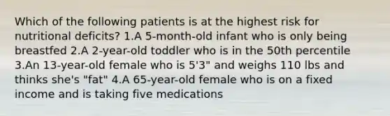 Which of the following patients is at the highest risk for nutritional deficits? 1.A 5-month-old infant who is only being breastfed 2.A 2-year-old toddler who is in the 50th percentile 3.An 13-year-old female who is 5'3" and weighs 110 lbs and thinks she's "fat" 4.A 65-year-old female who is on a fixed income and is taking five medications