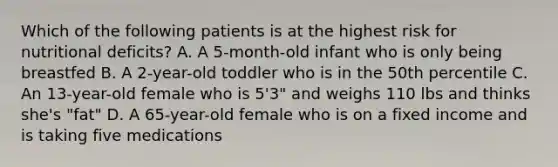 Which of the following patients is at the highest risk for nutritional deficits? A. A 5-month-old infant who is only being breastfed B. A 2-year-old toddler who is in the 50th percentile C. An 13-year-old female who is 5'3" and weighs 110 lbs and thinks she's "fat" D. A 65-year-old female who is on a fixed income and is taking five medications