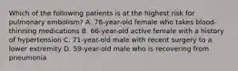 Which of the following patients is at the highest risk for pulmonary embolism? A. 78-year-old female who takes blood-thinning medications B. 66-year-old active female with a history of hypertension C. 71-year-old male with recent surgery to a lower extremity D. 59-year-old male who is recovering from pneumonia