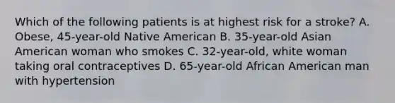 Which of the following patients is at highest risk for a stroke? A. Obese, 45-year-old Native American B. 35-year-old Asian American woman who smokes C. 32-year-old, white woman taking oral contraceptives D. 65-year-old African American man with hypertension