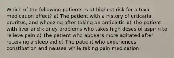 Which of the following patients is at highest risk for a toxic medication effect? a) The patient with a history of urticaria, pruritus, and wheezing after taking an antibiotic b) The patient with liver and kidney problems who takes high doses of aspirin to relieve pain c) The patient who appears more agitated after receiving a sleep aid d) The patient who experiences constipation and nausea while taking pain medication