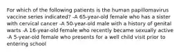 For which of the following patients is the human papillomavirus vaccine series indicated? -A 65-year-old female who has a sister with cervical cancer -A 50-year-old male with a history of genital warts -A 16-year-old female who recently became sexually active -A 5-year-old female who presents for a well child visit prior to entering school