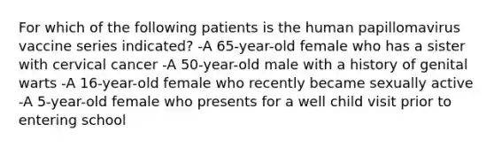 For which of the following patients is the human papillomavirus vaccine series indicated? -A 65-year-old female who has a sister with cervical cancer -A 50-year-old male with a history of genital warts -A 16-year-old female who recently became sexually active -A 5-year-old female who presents for a well child visit prior to entering school