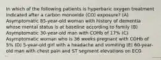 In which of the following patients is hyperbaric oxygen treatment indicated after a carbon monoxide (CO) exposure? (A) Asymptomatic 85-year-old woman with history of dementia whose mental status is at baseline according to family (B) Asymptomatic 30-year-old man with COHb of 17% (C) Asymptomatic woman who is 36 weeks pregnant with COHb of 5% (D) 5-year-old girl with a headache and vomiting (E) 60-year-old man with chest pain and ST segment elevations on ECG