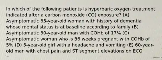 In which of the following patients is hyperbaric oxygen treatment indicated after a carbon monoxide (CO) exposure? (A) Asymptomatic 85-year-old woman with history of dementia whose mental status is at baseline according to family (B) Asymptomatic 30-year-old man with COHb of 17% (C) Asymptomatic woman who is 36 weeks pregnant with COHb of 5% (D) 5-year-old girl with a headache and vomiting (E) 60-year-old man with chest pain and ST segment elevations on ECG