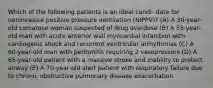 Which of the following patients is an ideal candi- date for noninvasive positive pressure ventilation (NIPPV)? (A) A 30-year-old comatose woman suspected of drug overdose (B) A 55-year-old man with acute anterior wall myocardial infarction with cardiogenic shock and recurrent ventricular arrhythmias (C) A 60-year-old man with peritonitis requiring 2 vasopressors (D) A 65-year-old patient with a massive stroke and inability to protect airway (E) A 70-year-old alert patient with respiratory failure due to chronic obstructive pulmonary disease exacerbation