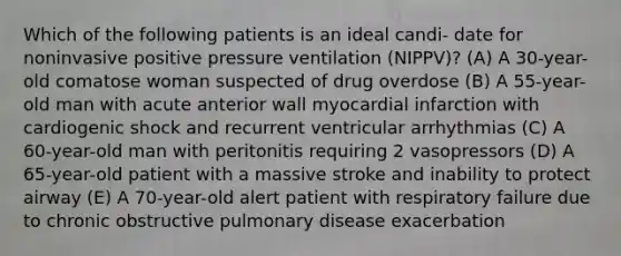 Which of the following patients is an ideal candi- date for noninvasive positive pressure ventilation (NIPPV)? (A) A 30-year-old comatose woman suspected of drug overdose (B) A 55-year-old man with acute anterior wall myocardial infarction with cardiogenic shock and recurrent ventricular arrhythmias (C) A 60-year-old man with peritonitis requiring 2 vasopressors (D) A 65-year-old patient with a massive stroke and inability to protect airway (E) A 70-year-old alert patient with respiratory failure due to chronic obstructive pulmonary disease exacerbation