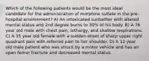 Which of the following patients would be the most ideal candidate for the administration of morphine sulfate in the pre-hospital environment? A) An intoxicated sunbather with altered mental status and 2nd degree burns to 30% of his body. B) A 76 year old male with chest pain, lethargy, and shallow respirations. C) A 35 year old female with a sudden onset of sharp upper right quadrant pain with referred pain to her shoulder. D) A 12 year old male patient who was struck by a motor vehicle and has an open femur fracture and decreased mental status.