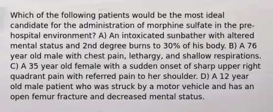 Which of the following patients would be the most ideal candidate for the administration of morphine sulfate in the pre-hospital environment? A) An intoxicated sunbather with altered mental status and 2nd degree burns to 30% of his body. B) A 76 year old male with chest pain, lethargy, and shallow respirations. C) A 35 year old female with a sudden onset of sharp upper right quadrant pain with referred pain to her shoulder. D) A 12 year old male patient who was struck by a motor vehicle and has an open femur fracture and decreased mental status.