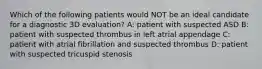 Which of the following patients would NOT be an ideal candidate for a diagnostic 3D evaluation? A: patient with suspected ASD B: patient with suspected thrombus in left atrial appendage C: patient with atrial fibrillation and suspected thrombus D: patient with suspected tricuspid stenosis