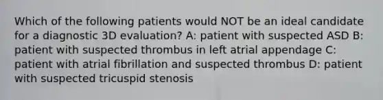 Which of the following patients would NOT be an ideal candidate for a diagnostic 3D evaluation? A: patient with suspected ASD B: patient with suspected thrombus in left atrial appendage C: patient with atrial fibrillation and suspected thrombus D: patient with suspected tricuspid stenosis