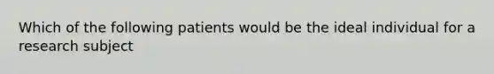 Which of the following patients would be the ideal individual for a research subject